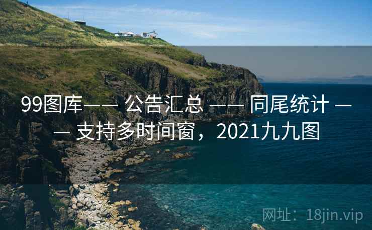 99图库—— 公告汇总 —— 同尾统计 —— 支持多时间窗，2021九九图